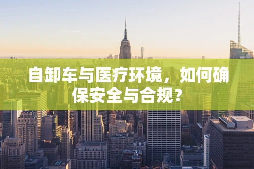 自卸车与医疗环境，如何确保安全与合规？