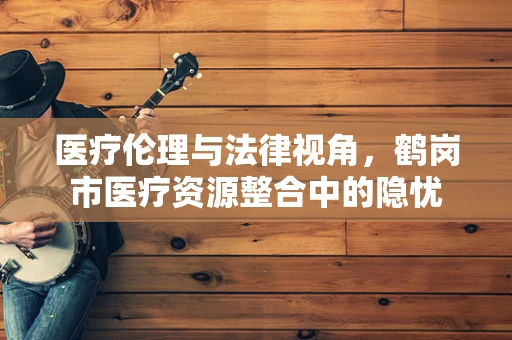 医疗伦理与法律视角，鹤岗市医疗资源整合中的隐忧