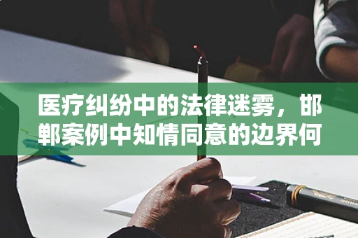 医疗纠纷中的法律迷雾，邯郸案例中知情同意的边界何在？