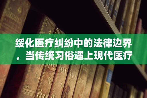 绥化医疗纠纷中的法律边界，当传统习俗遇上现代医疗法
