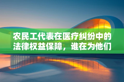 农民工代表在医疗纠纷中的法律权益保障，谁在为他们的声音发声？