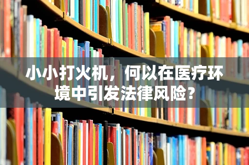 小小打火机，何以在医疗环境中引发法律风险？