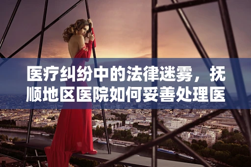 医疗纠纷中的法律迷雾，抚顺地区医院如何妥善处理医患关系？