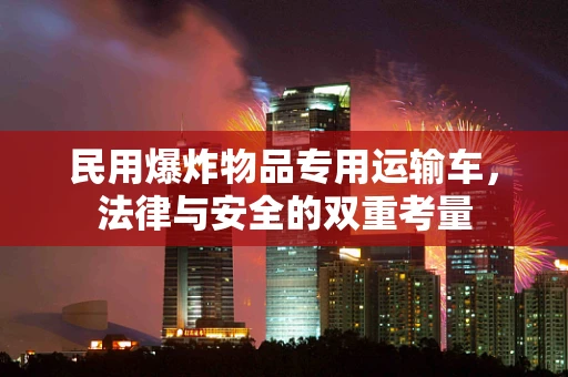民用爆炸物品专用运输车，法律与安全的双重考量