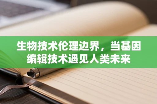 生物技术伦理边界，当基因编辑技术遇见人类未来
