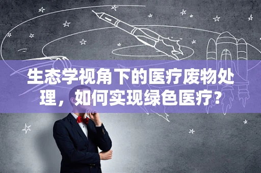 生态学视角下的医疗废物处理，如何实现绿色医疗？