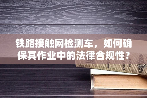 铁路接触网检测车，如何确保其作业中的法律合规性？
