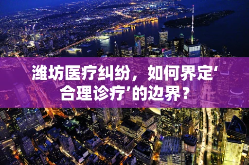 潍坊医疗纠纷，如何界定‘合理诊疗’的边界？