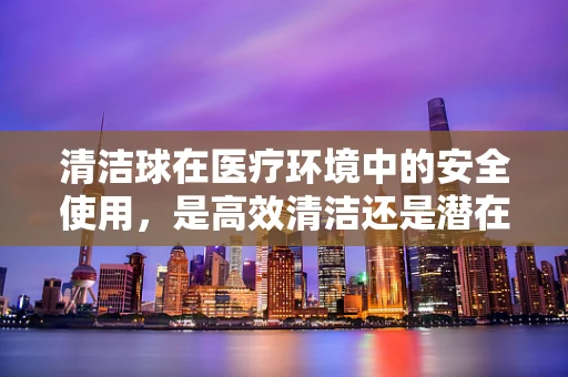 清洁球在医疗环境中的安全使用，是高效清洁还是潜在风险？