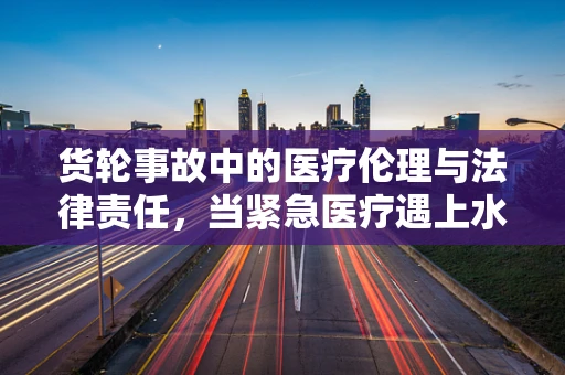 货轮事故中的医疗伦理与法律责任，当紧急医疗遇上水上交通法