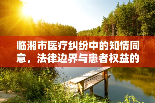 临湘市医疗纠纷中的知情同意，法律边界与患者权益的微妙平衡