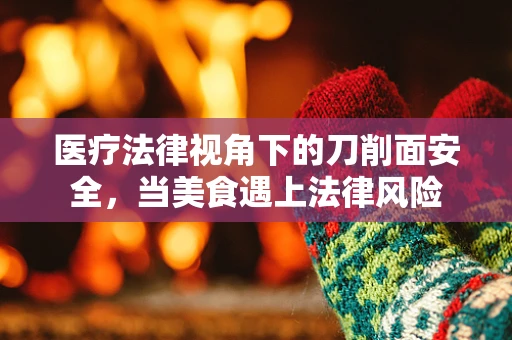 医疗法律视角下的刀削面安全，当美食遇上法律风险