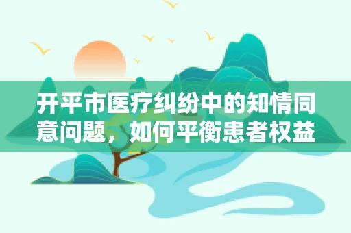 开平市医疗纠纷中的知情同意问题，如何平衡患者权益与医疗实践？