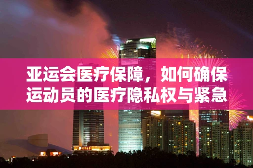 亚运会医疗保障，如何确保运动员的医疗隐私权与紧急救治的高效性？