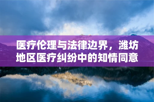 医疗伦理与法律边界，潍坊地区医疗纠纷中的知情同意难题