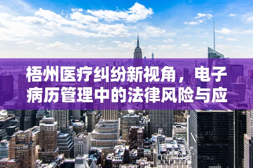 梧州医疗纠纷新视角，电子病历管理中的法律风险与应对