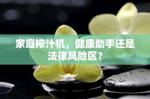 家庭榨汁机，健康助手还是法律风险区？