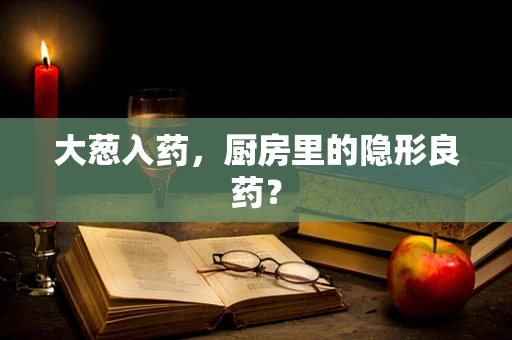 大葱入药，厨房里的隐形良药？