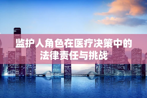 监护人角色在医疗决策中的法律责任与挑战