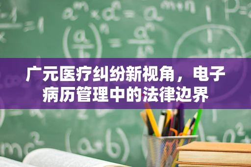 广元医疗纠纷新视角，电子病历管理中的法律边界