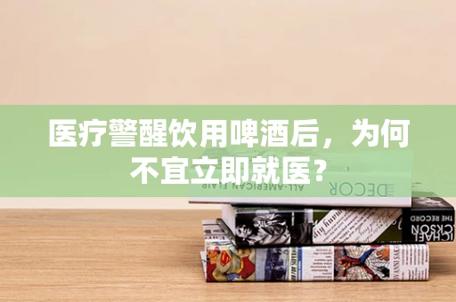 医疗警醒饮用啤酒后，为何不宜立即就医？