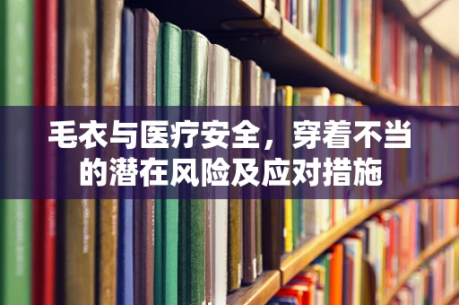 毛衣与医疗安全，穿着不当的潜在风险及应对措施