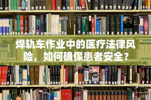焊轨车作业中的医疗法律风险，如何确保患者安全？
