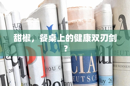 甜椒，餐桌上的健康双刃剑？