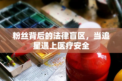 粉丝背后的法律盲区，当追星遇上医疗安全