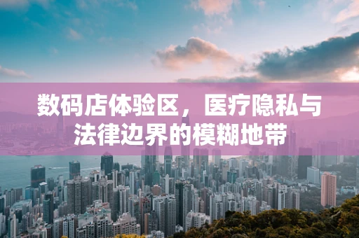 数码店体验区，医疗隐私与法律边界的模糊地带
