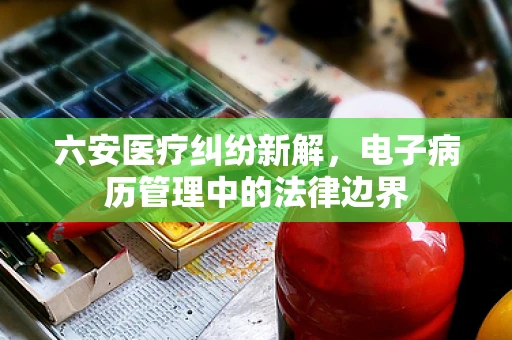 六安医疗纠纷新解，电子病历管理中的法律边界