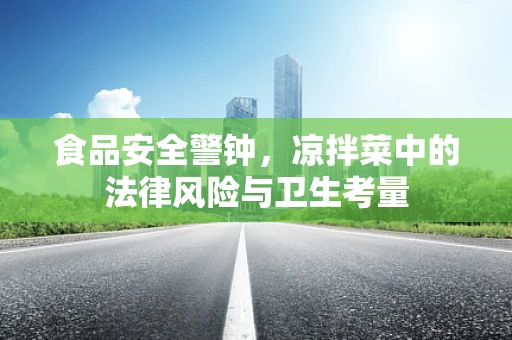食品安全警钟，凉拌菜中的法律风险与卫生考量