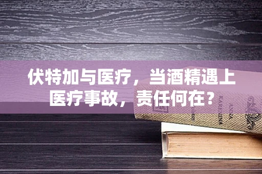 伏特加与医疗，当酒精遇上医疗事故，责任何在？