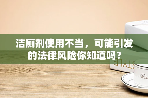 洁厕剂使用不当，可能引发的法律风险你知道吗？
