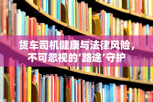货车司机健康与法律风险，不可忽视的‘路途’守护
