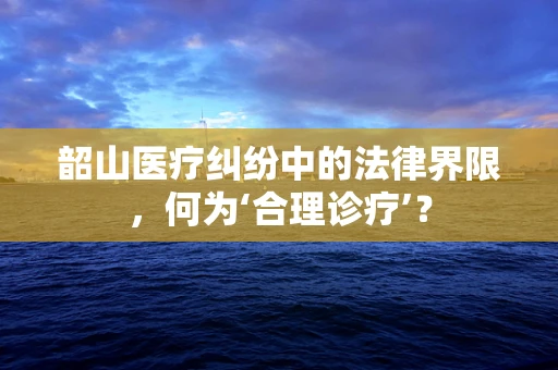 韶山医疗纠纷中的法律界限，何为‘合理诊疗’？