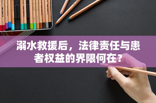 溺水救援后，法律责任与患者权益的界限何在？