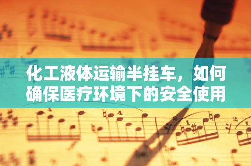 化工液体运输半挂车，如何确保医疗环境下的安全使用？