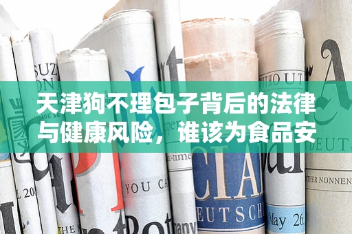 天津狗不理包子背后的法律与健康风险，谁该为食品安全负责？