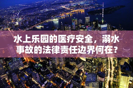 水上乐园的医疗安全，溺水事故的法律责任边界何在？