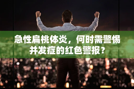 急性扁桃体炎，何时需警惕并发症的红色警报？