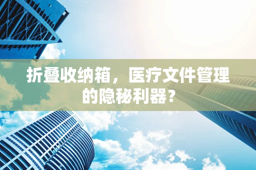 折叠收纳箱，医疗文件管理的隐秘利器？