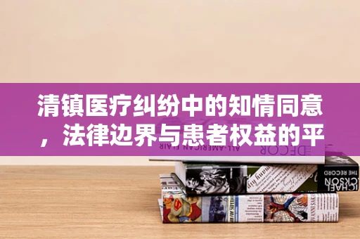 清镇医疗纠纷中的知情同意，法律边界与患者权益的平衡