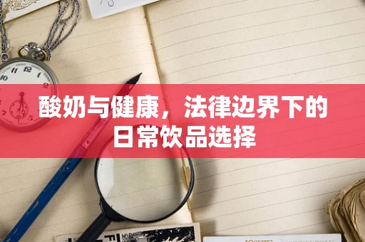 酸奶与健康，法律边界下的日常饮品选择
