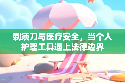 剃须刀与医疗安全，当个人护理工具遇上法律边界