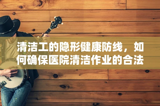 清洁工的隐形健康防线，如何确保医院清洁作业的合法合规？