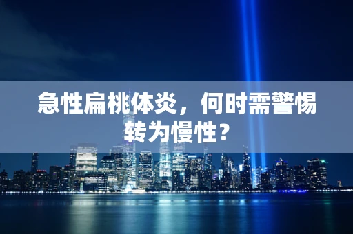 急性扁桃体炎，何时需警惕转为慢性？