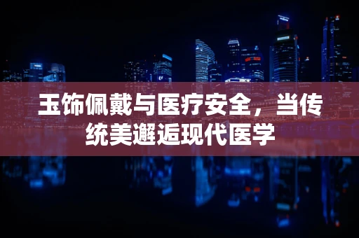 玉饰佩戴与医疗安全，当传统美邂逅现代医学
