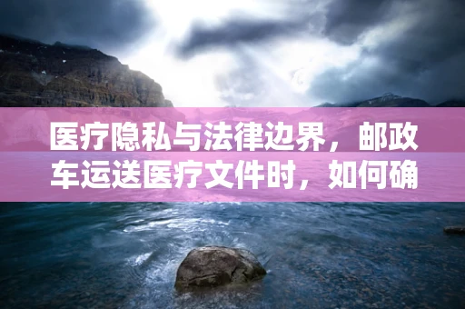 医疗隐私与法律边界，邮政车运送医疗文件时，如何确保患者信息的安全？