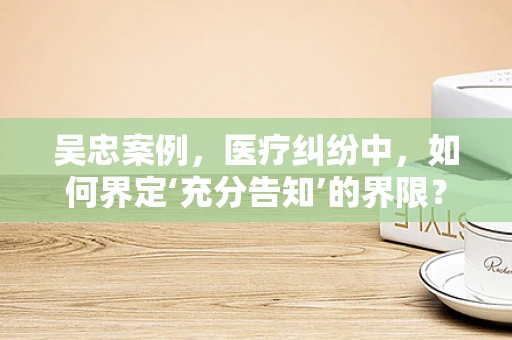 吴忠案例，医疗纠纷中，如何界定‘充分告知’的界限？